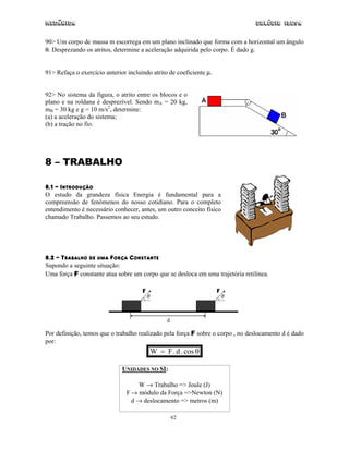 Mecânica                                                                        Colégio IDESA

90> Um corpo de massa m escorrega em um plano inclinado que forma com a horizontal um ângulo
θ. Desprezando os atritos, determine a aceleração adquirida pelo corpo. É dado g.


91> Refaça o exercício anterior incluindo atrito de coeficiente µ.


92> No sistema da figura, o atrito entre os blocos e o
plano e na roldana é desprezível. Sendo mA = 20 kg,
mB = 30 kg e g = 10 m/s2, determine:
(a) a aceleração do sistema;
(b) a tração no fio.




8 – TRABALHO

8.1 – INTRODUÇÃO
O estudo da grandeza física Energia é fundamental para a
compreensão de fenômenos do nosso cotidiano. Para o completo
entendimento é necessário conhecer, antes, um outro conceito físico
chamado Trabalho. Passemos ao seu estudo.




8.2 – TRABALHO DE UMA FORÇA CONSTANTE
Supondo a seguinte situação:
Uma força F constante atua sobre um corpo que se desloca em uma trajetória retilínea.




Por definição, temos que o trabalho realizado pela força F sobre o corpo , no deslocamento d é dado
por:
                                         W = F . d . cos θ

                              UNIDADES NO SI:

                                    W → Trabalho => Joule (J)
                                F → módulo da Força =>Newton (N)
                                  d → deslocamento => metros (m)

                                                 62
 