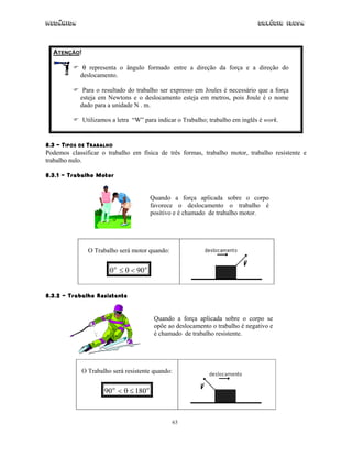 Mecânica                                                                       Colégio IDESA



  ATENÇÃO!

             θ representa o ângulo formado entre a direção da força e a direção do
            deslocamento.

             Para o resultado do trabalho ser expresso em Joules é necessário que a força
            esteja em Newtons e o deslocamento esteja em metros, pois Joule é o nome
            dado para a unidade N . m.

             Utilizamos a letra “W” para indicar o Trabalho; trabalho em inglês é work.


8.3 – TIPOS DE TRABALHO
Podemos classificar o trabalho em física de três formas, trabalho motor, trabalho resistente e
trabalho nulo.

8.3.1 – Trabalho Motor


                                        Quando a força aplicada sobre o corpo
                                        favorece o deslocamento o trabalho é
                                        positivo e é chamado de trabalho motor.




               O Trabalho será motor quando:


                       0 o ≤ θ < 90 o


8.3.2 – Trabalho Resistente


                                         Quando a força aplicada sobre o corpo se
                                         opõe ao deslocamento o trabalho é negativo e
                                         é chamado de trabalho resistente.




             O Trabalho será resistente quando:


                     90 o < θ ≤ 180 o



                                               63
 