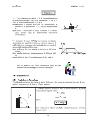 Mecânica                                                                         Colégio IDESA


                                           EXERCÍCIOS


93> O bloco da figura, de peso P = 50 N, é arrastado ao longo
do plano horizontal pela força F de intensidade F = 100 N. A
força de atrito tem intensidade Fat = 40 N.
(a) Determine o trabalho realizado, no deslocamento de
    módulo 10 m, pelas forças: F, Fat, P e pela reação normal
    N.
(b) Calcule a intensidade da força resultante e o trabalho
    dessa mesma força no deslocamento mencionado
    anteriormente.


94> Um carro de massa 1000 kg move-se sem resistências
dissipadoras em trajetória retilínea, a partir do repouso. O
gráfico da força motora na própria direção do movimento é
representado na figura. Determine:
(a) a aceleração do carro quando se encontra a 400 m da
    origem;
(b) o trabalho da força F no deslocamento de 200 m a 1000
    m;
(c) o trabalho da força F no deslocamento de 0 a 1000 m.



      95> Do ponto de vista físico o homem da figura, ao lado,
      está realizando algum tipo de trabalho ? Por que ?



8.5 – CASOS ESPECIAIS

8.5.1 – Trabalho da Força Peso
Considerando um corpo de massa m, que é deslocado pelo campo gravitacional terrestre de um
ponto A para um ponto B, observe a figura seguinte.

                                O Trabalho realizado pela força Peso no deslocamento de A para B
                                é calculado da seguinte forma:
                                                               W = ± P.h

                                                          como: P = m.g
                                temos:
                                                           W = ± m.g.h

                                Se o corpo estiver subindo o trabalho será resistente; caso contrário
                                ele será motor.


                                                65
 