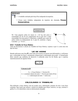 Mecânica                                                                         Colégio IDESA




   IMPORTANTE:

              O trabalho realizado pela força Peso independe da trajetória.

             Forças cujos trabalhos independem da trajetória são chamadas Forças
             Conservativas.




                                           EXERCÍCIOS


  96> Uma pequena esfera de massa m = 0,2 kg está presa à
  extremidade de um fio de comprimento 0,8 m que tem a outra
  extremidade fixa num ponto O. Determine o trabalho que o peso da
  esfera realiza no deslocamento de A para B, conforme a figura.
  Considere g = 10 m/s2.

8.5.2 – Trabalho da Força Elástica
Antes de discutirmos o cálculo do Trabalho da Força Elástica, vejamos o que é e como atua este
tipo de força.

                                     Lei de Hooke
Quando aplicamos uma força F a uma mola, provocamos na mesma uma deformação x, verificamos
que a intensidade da força é diretamente proporcional à deformação provocada. A formalização
deste conceito que acabamos de descrever é conhecida como Lei de Hooke, que é expressa
matematicamente da seguinte forma:

                                            Fel = k . x


                   UNIDADE NO SI:

                             Fel → Força Elástica => Newton (N)
                   k → constante elástica da mola => Newton por metro (N/m)
                            x → deformação da mola => metro (m)



                          Calculando o Trabalho
Pela definição a força elástica varia de acordo com a deformação, portanto ela não é uma força
constante, logo temos que utilizar o cálculo do trabalho para forças variáveis, ou seja, construir o
gráfico Fel x d e determinar a área no deslocamento desejado.


                                                66
 