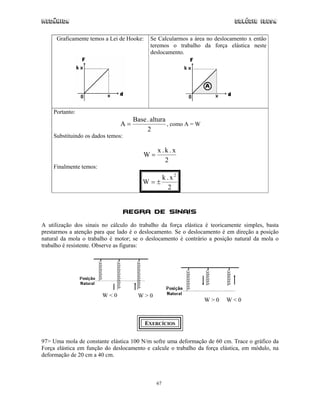 Mecânica                                                                    Colégio IDESA

      Graficamente temos a Lei de Hooke:    Se Calcularmos a área no deslocamento x então
                                            teremos o trabalho da força elástica neste
                                            deslocamento.




    Portanto:
                                    Base . altura
                               A=                 , como A = W
                                         2
    Substituindo os dados temos:

                                               x.k.x
                                        W=
                                                 2
    Finalmente temos:
                                                   k . x2
                                        W=±
                                                      2


                                   Regra de Sinais
A utilização dos sinais no cálculo do trabalho da força elástica é teoricamente simples, basta
prestarmos a atenção para que lado é o deslocamento. Se o deslocamento é em direção a posição
natural da mola o trabalho é motor; se o deslocamento é contrário a posição natural da mola o
trabalho é resistente. Observe as figuras:




                        W<0           W>0
                                                                 W>0     W<0


                                           EXERCÍCIOS


97> Uma mola de constante elástica 100 N/m sofre uma deformação de 60 cm. Trace o gráfico da
Força elástica em função do deslocamento e calcule o trabalho da força elástica, em módulo, na
deformação de 20 cm a 40 cm.



                                              67
 