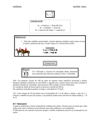 Mecânica                                                                      Colégio IDESA


                                                   W
                                           Pot =
                                                   ∆t

                       UNIDADE NO SI:

                               Pot → Potência => Watt (W) [J/s]
                                  W → Trabalho => Joule (J)
                            ∆t → intervalo de tempo => segundo (s)


   IMPORTANTE:

              Além das unidades mencionadas, existem algumas unidades muito usuais no que
             se refere a potência são elas: Cavalo-Vapor (cv) e Horse-Power (HP).

                                         Conversões
                                      1 cv = 735,5 W
                                       1 HP ≅ 746 W




                                         EXERCÍCIOS


            DESAFIO:
                        10> Utilizando o conceito de velocidade média, determine
                        uma expressão que relacione: potência, força e velocidade.


100> Um pequeno veículo de 100 kg parte do repouso numa superfície horizontal e polida.
Despreze qualquer resistência ao movimento e suponha que o motor exerça uma força constante e
paralela à direção da velocidade. Após percorrer 200 m atinge 72 km/h. Determine:
(a) a potência média da força motora no percurso referido de 200 m;
(b) a potência instantânea quando se atinge a velocidade de 72 km/h

101> Uma criança de 30 kg desliza num escorregador de 2 m de altura e atinge o solo em 3 s.
Calcule o trabalho do peso da criança e sua potência média nesse intervalo de tempo (Dado g = 10
m/s2).


8.7 – RENDIMENTO
A palavra rendimento é muito conhecida do cotidiano dos alunos. Dizemos que um aluno que vinha
tendo notas ruins e melhorou sensivelmente suas notas melhorou o seu rendimento.
O fabricante de um automóvel procura sempre o melhor rendimento possível na construção de um
motor.


                                              69
 