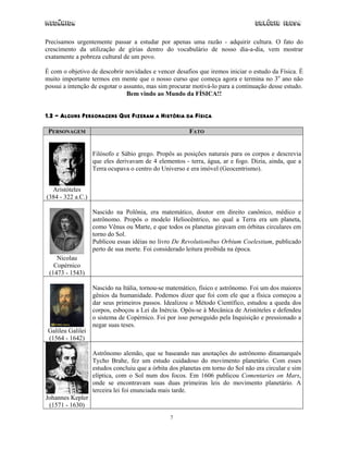 Mecânica                                                                          Colégio IDESA

Precisamos urgentemente passar a estudar por apenas uma razão - adquirir cultura. O fato do
crescimento da utilização de gírias dentro do vocabulário de nosso dia-a-dia, vem mostrar
exatamente a pobreza cultural de um povo.

É com o objetivo de descobrir novidades e vencer desafios que iremos iniciar o estudo da Física. É
muito importante termos em mente que o nosso curso que começa agora e termina no 3o ano não
possui a intenção de esgotar o assunto, mas sim procurar motivá-lo para a continuação desse estudo.
                                Bem vindo ao Mundo da FÍSICA!!


1.2 - ALGUNS PERSONAGENS QUE FIZERAM A HISTÓRIA DA FÍSICA

 PERSONAGEM                                             FATO


                   Filósofo e Sábio grego. Propôs as posições naturais para os corpos e descrevia
                   que eles derivavam de 4 elementos - terra, água, ar e fogo. Dizia, ainda, que a
                   Terra ocupava o centro do Universo e era imóvel (Geocentrismo).


  Aristóteles
(384 - 322 a.C.)

                   Nascido na Polônia, era matemático, doutor em direito canônico, médico e
                   astrônomo. Propôs o modelo Heliocêntrico, no qual a Terra era um planeta,
                   como Vênus ou Marte, e que todos os planetas giravam em órbitas circulares em
                   torno do Sol.
                   Publicou essas idéias no livro De Revolutionibus Orbium Coelestium, publicado
                   perto de sua morte. Foi considerado leitura proibida na época.
    Nicolau
   Copérnico
 (1473 - 1543)

                   Nascido na Itália, tornou-se matemático, físico e astrônomo. Foi um dos maiores
                   gênios da humanidade. Podemos dizer que foi com ele que a física começou a
                   dar seus primeiros passos. Idealizou o Método Científico, estudou a queda dos
                   corpos, esboçou a Lei da Inércia. Opôs-se à Mecânica de Aristóteles e defendeu
                   o sistema de Copérnico. Foi por isso perseguido pela Inquisição e pressionado a
                   negar suas teses.
 Galileu Galilei
 (1564 - 1642)

                   Astrônomo alemão, que se baseando nas anotações do astrônomo dinamarquês
                   Tycho Brahe, fez um estudo cuidadoso do movimento planetário. Com esses
                   estudos concluiu que a órbita dos planetas em torno do Sol não era circular e sim
                   elíptica, com o Sol num dos focos. Em 1606 publicou Comentaries on Mars,
                   onde se encontravam suas duas primeiras leis do movimento planetário. A
                   terceira lei foi enunciada mais tarde.
Johannes Kepler
 (1571 - 1630)
                                                 7
 