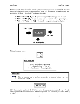 Mecânica                                                                       Colégio IDESA

Enfim o conceito físico rendimento tem um significado muito especial ele mede a taxa de eficiência
na utilização da energia fornecida a uma máquina física. Para entendermos melhor o que seja isso,
comecemos dividindo o conceito de Potência em três partes:

          Potência Total (PT) => Associada a energia total recebida por uma máquina.
          Potência Útil (PU) => Associada a energia efetivamente utilizada pela máquina.
          Potência Dissipada (PD) => Associada a energia dissipada pela máquina.




                      Pot. Total


                                        MÁQUINA
                                                            Pot. Útil



                                    Pot. Dissipada




Matematicamente, temos:
                                                 PU
                                            η=
                                                 PT

                       UNIDADE NO SI:

                               PU → Potência Útil => Watt (W)
                               PT → Potência Total => Watt (W)
                             η → Rendimento => Porcentagem (%)


  IMPORTANTE:

            Não se esqueça que o resultado encontrado na equação anterior deve ser
            multiplicado por 100.



                                          EXERCÍCIOS


102> Um motor tem rendimento de 60 %. Esse motor eleva um corpo com massa de 6 kg a 20 m de
altura, com velocidade constante em 4 s. Determine a potência total consumida pelo motor. Adote g
= 10 m/s2.
                                               70
 