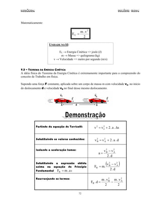 Mecânica                                                                        Colégio IDESA



Matematicamente:


                                             m . v2
                                        EC =
                                               2

                      UNIDADE NO SI:

                             EC → Energia Cinética => joule (J)
                              m → Massa => quilograma (kg)
                         v → Velocidade => metro por segundo (m/s)


9.3 – TEOREMA DA ENERGIA CINÉTICA
A idéia física do Teorema da Energia Cinética é extremamente importante para a compreensão do
conceito de Trabalho em física.

Supondo uma força F constante, aplicada sobre um corpo de massa m com velocidade vA, no início
do deslocamento d e velocidade vB no final desse mesmo deslocamento.




           Partindo da equação de Torricelli:            v 2 = v o + 2 . a . ∆s
                                                                 2




           Substituindo os valores conhecidos:            v2 = v2 + 2.a . d
                                                           B    A


           Isolando a aceleração temos:                         v2 − v2
                                                              a= B    A
                                                                  2.d

           Substituindo a expressão obtida
           acima na equação do Princípio                 FR   = m.
                                                                   (v   2
                                                                        B− v2
                                                                            A   )
           Fundamental FR = m . a :                                     2.d

           Rearranjando os termos:                              m . v2 m . v2
                                                       FR . d =      B
                                                                       −    A
                                                                  2      2

                                             72
 