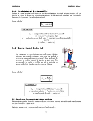 Mecânica                                                                      Colégio IDESA

9.4.1 – Energia Potencial Gravitacional (EPG)
Devido ao campo gravitacional um corpo nas proximidades da superfície terrestre tende a cair em
direção ao centro da Terra, este movimento é possível devido a energia guardada que ele possuía.
Esta energia é chamada Potencial Gravitacional.

Como calcular ?
                                        E PG = m . g . h

             UNIDADE NO SI:

                      EPG → Energia Potencial Gravitacional => Joule (J)
                                m → massa => quilograma (kg)
              g → aceleração da gravidade local => metro por segundo ao quadrado
                                            (m/s2)
                                   h → altura => metro (m)


9.4.2 – Energia Potencial Elástica (EPE)


     Ao esticarmos ou comprimirmos uma mola ou um elástico,
     sabemos que quando soltarmos esta mola ela tenderá a
     retornar a sua posição natural (original). Essa tendência de
     retornar a posição natural é devido a algo que fica
     armazenado na mola a medida que ela é esticada ou
     comprimida. Este algo é a energia potencial elástica.



Como calcular ?


                                                   k . x2
                                         E Pel   =
                                                      2

                  UNIDADE NO SI:

                         EPel → Energia Potencial Elástica => Joule (J)
                       k → constante elástica => Newton por metro (N/m)
                            x → deformação da mola => metro (m)


9.5 – PRINCÍPIO DE CONSERVAÇÃO DA ENERGIA MECÂNICA
Existem determinadas situações em que podemos perceber a energia potencial sendo transformada
em energia cinética e vice-versa.

Vejamos por exemplo a movimentação de um pêndulo simples:

                                                 74
 