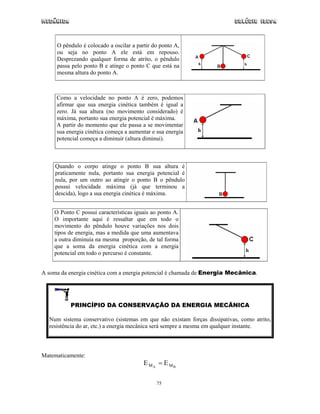 Mecânica                                                                  Colégio IDESA



     O pêndulo é colocado a oscilar a partir do ponto A,
     ou seja no ponto A ele está em repouso.
     Desprezando qualquer forma de atrito, o pêndulo
     passa pelo ponto B e atinge o ponto C que está na
     mesma altura do ponto A.



     Como a velocidade no ponto A é zero, podemos
     afirmar que sua energia cinética também é igual a
     zero. Já sua altura (no movimento considerado) é
     máxima, portanto sua energia potencial é máxima.
     A partir do momento que ele passa a se movimentar
     sua energia cinética começa a aumentar e sua energia
     potencial começa a diminuir (altura diminui).



     Quando o corpo atinge o ponto B sua altura é
     praticamente nula, portanto sua energia potencial é
     nula, por um outro ao atingir o ponto B o pêndulo
     possui velocidade máxima (já que terminou a
     descida), logo a sua energia cinética é máxima.


    O Ponto C possui características iguais ao ponto A.
    O importante aqui é ressaltar que em todo o
    movimento do pêndulo houve variações nos dois
    tipos de energia, mas a medida que uma aumentava
    a outra diminuía na mesma proporção, de tal forma
    que a soma da energia cinética com a energia
    potencial em todo o percurso é constante.


A soma da energia cinética com a energia potencial é chamada de Energia Mecânica.




           PRINCÍPIO DA CONSERVAÇÃO DA ENERGIA MECÂNICA

  Num sistema conservativo (sistemas em que não existam forças dissipativas, como atrito,
  resistência do ar, etc.) a energia mecânica será sempre a mesma em qualquer instante.



Matematicamente:
                                         E MA = E MB

                                              75
 
