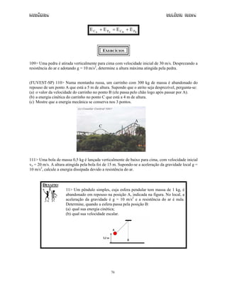 Mecânica                                                                         Colégio IDESA


                                   E C A + E PA = E C B + E PB



                                             EXERCÍCIOS


109> Uma pedra é atirada verticalmente para cima com velocidade inicial de 30 m/s. Desprezando a
resistência do ar e adotando g = 10 m/s2, determine a altura máxima atingida pela pedra.


(FUVEST-SP) 110> Numa montanha russa, um carrinho com 300 kg de massa é abandonado do
repouso de um ponto A que está a 5 m de altura. Supondo que o atrito seja desprezível, pergunta-se:
(a) o valor da velocidade do carrinho no ponto B (ele passa pelo chão logo após passar por A).
(b) a energia cinética do carrinho no ponto C que está a 4 m de altura.
(c) Mostre que a energia mecânica se conserva nos 3 pontos.



                                                              A
                                         C




111> Uma bola de massa 0,5 kg é lançada verticalmente de baixo para cima, com velocidade inicial
vo = 20 m/s. A altura atingida pela bola foi de 15 m. Supondo-se a aceleração da gravidade local g =
10 m/s2, calcule a energia dissipada devido a resistência do ar.


       DESAFIO:
                     11> Um pêndulo simples, cuja esfera pendular tem massa de 1 kg, é
                     abandonado em repouso na posição A, indicada na figura. No local, a
                     aceleração da gravidade é g = 10 m/s2 e a resistência do ar é nula.
                     Determine, quando a esfera passa pela posição B:
                     (a) qual sua energia cinética;
                     (b) qual sua velocidade escalar.




                                                76
 