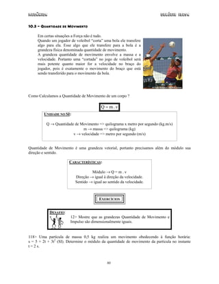 Mecânica                                                                   Colégio IDESA

10.3 – QUANTIDADE DE MOVIMENTO

     Em certas situações a Força não é tudo.
     Quando um jogador de voleibol “corta” uma bola ele transfere
     algo para ela. Esse algo que ele transfere para a bola é a
     grandeza física denominada quantidade de movimento.
     A grandeza quantidade de movimento envolve a massa e a
     velocidade. Portanto uma “cortada” no jogo de voleibol será
     mais potente quanto maior for a velocidade no braço do
     jogador, pois é exatamente o movimento do braço que está
     sendo transferido para o movimento da bola.




Como Calculamos a Quantidade de Movimento de um corpo ?

                                         Q = m.v
        UNIDADE NO SI:

          Q → Quantidade de Movimento => quilograma x metro por segundo (kg.m/s)
                             m → massa => quilograma (kg)
                        v → velocidade => metro por segundo (m/s)


Quantidade de Movimento é uma grandeza vetorial, portanto precisamos além do módulo sua
direção e sentido.

                       CARACTERÍSTICAS:

                                   Módulo → Q = m . v
                          Direção → igual à direção da velocidade.
                          Sentido → igual ao sentido da velocidade.



                                        EXERCÍCIOS


            DESAFIO:
                        12> Mostre que as grandezas Quantidade de Movimento e
                        Impulso são dimensionalmente iguais.


118> Uma partícula de massa 0,5 kg realiza um movimento obedecendo à função horária:
s = 5 + 2t + 3t2 (SI). Determine o módulo da quantidade de movimento da partícula no instante
t = 2 s.



                                             80
 