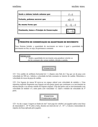 Mecânica                                                                          Colégio IDESA



        Sendo o sistema Isolado sabemos que:                                 F=0

        Portanto, podemos escrever que:                                     ∆Q = 0

        Da mesma forma que:                                              Q 2 − Q1 = 0

        Finalmente, temos o Princípio de Conservação:
                                                                           Q 2 = Q1



         PRINCÍPIO DE CONSERVAÇÃO DA QUANTIDADE DE MOVIMENTO

   Num Sistema Isolado, a quantidade de movimento no início é igual a quantidade de
   movimento no fim, ou seja, ela permanece constante.



          IMPORTANTE:
                  Sendo a quantidade de movimento uma grandeza vetorial, se
                 ela for constante não variam módulo, direção e sentido.



                                            EXERCÍCIOS


121> Um canhão de artilharia horizontal de 1 t dispara uma bala de 2 kg que sai da peça com
velocidade de 300 m/s. Admita a velocidade da bala constante no interior do canhão. Determine a
velocidade de recuo da peça do canhão.

122> Um foguete de massa M move-se no espaço sideral com velocidade de módulo v. Uma
repentina explosão fragmenta esse foguete em três partes iguais que continuam a se movimentar na
mesma direção e no mesmo sentido do foguete original. Uma das partes está se movimentando com
velocidade de módulo v/5, outra parte com velocidade v/2. Qual o módulo da velocidade da 3a
parte.


                                          EXERCÍCIOS
                                        COMPLEMENTARES


123> Ao da o saque “viagem ao fundo do mar” num jogo de voleibol, um jogador aplica uma força
de intensidade 6 . 102 N sobre a bola, durante um intervalo de 1,5 . 10-1 s. Calcule a intensidade do
impulso da força aplicada pelo jogador.




                                                 83
 