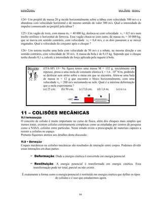 Mecânica                                                                        Colégio IDESA

124> Um projétil de massa 20 g incide horizontalmente sobre a tábua com velocidade 500 m/s e a
abandona com velocidade horizontal e de mesmo sentido de valor 300 m/s. Qual a intensidade do
impulso comunicado ao projétil pela tábua ?

125> Um vagão de trem, com massa m1 = 40 000 kg, desloca-se com velocidade v1 = 0,5 m/s num
trecho retilíneo e horizontal de ferrovia. Esse vagão choca-se com outro, de massa m2 = 30 000 kg,
que se movia em sentido contrário, com velocidade v2 = 0,4 m/s, e os dois passaram a se mover
engatados. Qual a velocidade do conjunto após o choque ?

126> Um tenista recebe uma bola com velocidade de 50 m/s e a rebate, na mesma direção e em
sentido contrário, com velocidade de 30 m/s. A massa da bola é de 0,15 kg. Supondo que o choque
tenha durado 0,1 s, calcule a intensidade da força aplicada pela raquete à bola.


     DESAFIO:     (ITA-SP) 13> Na figura temos uma massa M = 132 g, inicialmente em
                  repouso, presa a uma mola de constante elástica k = 1,6 . 104 N/m, podendo
                  se deslocar sem atrito sobre a mesa em que se encontra. Atira-se uma bala
                  de massa m = 12 g que encontra o bloco horizontalmente, com uma
                  velocidade vo = 200 m/s incrustando-se nele. Qual é a máxima deformação
                  que a mola experimenta ?
                  (a) 25 cm;     (b) 50 cm;     (c) 5,0 cm;   (d) 1,6 m;       (e) n.r.a.




11 – COLISÕES MECÂNICAS
11.1 INTRODUÇÃO
O conceito de colisão é muito importante no curso de física, além dos choques mais simples que
iremos tratar, existem colisões extremamente complexas como as estudadas por centros de pesquisa
como a NASA, colisões entre partículas. Neste estudo existe a preocupação de materiais capazes a
resistir a colisões no espaço.
Portanto fiquemos atentos aos detalhes desta discussão.

11.2 – DEFINIÇÃO
Coques mecânicos ou colisões mecânicas são resultados de interação entre corpos. Podemos dividir
essas interações em duas partes:

          Deformação: Onde a energia cinética é convertida em energia potencial.

           Restituição: A energia potencial é transformada em energia cinética. Essa
          transformação pode ser total, parcial ou não existir.

É exatamente a forma como a energia potencial é restituída em energia cinética que define os tipos
                         de colisões e é isso que estudaremos agora.




                                               84
 