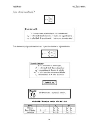 Mecânica                                                                          Colégio IDESA

Como calcular o coeficiente ?


                                                 v af
                                           e=
                                                 v ap


                UNIDADE NO SI:

                        e → Coeficiente de Restituição => Adimensional
                  vaf → velocidade de afastamento => metro por segundo (m/s)
                  vap → velocidade de aproximação => metro por segundo (m/s)



É fácil mostrar que podemos rescrever a expressão anterior da seguinte forma


                                                vd − vd
                                       e=−       B    A
                                                va − va
                                                 B    A




                       NOMENCLATURA:
                                e → Coeficiente de Restituição
                             d
                           vB → velocidade de B depois da colisão
                            vBa → velocidade de B antes da colisão
                          vAd → velocidade de A depois da colisão
                           vAa → velocidade de A antes da colisão



                                          EXERCÍCIOS



                      DESAFIO:
                                  14> Demonstre a expressão anterior.



                         Resumo Geral das Colis ões

                    TIPOS             e                   EC              Q
                   Elástica           1                 Ed = Ea         Qd = Qa
                Parc. Elástica      0<e<1               Ed < Ea         Qd = Qa
                  Inelástica          0                 Ed < E a        Qd = Qa


                                                86
 