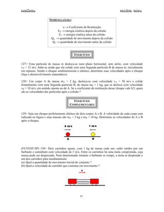 Mecânica                                                                         Colégio IDESA

                       NOMENCLATURA:

                                 e → Coeficiente de Restituição
                             Ed → energia cinética depois da colisão
                             Ea → energia cinética antes da colisão
                        Qd → quantidade de movimento depois da colisão
                         Qa → quantidade de movimento antes da colisão



                                           EXERCÍCIOS


127> Uma partícula de massa m desloca-se num plano horizontal, sem atrito, com velocidade
vA = 12 m/s. Sabe-se ainda que ela colide com uma Segunda partícula B de massa m, inicialmente
em repouso. Sendo o choque unidimensional e elástico, determine suas velocidades após o choque
(faça o desenvolvimento matemático).

128> Um corpo A de massa mA = 2 kg, desloca-se com velocidade vA = 30 m/s e colide
frontalmente com uma Segunda partícula B, de massa mB = 1 kg, que se desloca com velocidade
vB = 10 m/s, em sentido oposto ao de A. Se o coeficiente de restituição desse choque vale 0,5, quais
são as velocidades das partículas após a colisão ?


                                         EXERCÍCIOS
                                       COMPLEMENTARES


129> Seja um choque perfeitamente elástico de dois corpos A e B. A velocidade de cada corpo está
indicada na figura e suas massas são mA = 2 kg e mB = 10 kg. Determine as velocidades de A e B
após o choque.




(FUVEST-SP) 130> Dois carrinhos iguais, com 1 kg de massa cada um, estão unidos por um
barbante e caminham com velocidade de 3 m/s. Entre os carrinhos há uma mola comprimida, cuja
massa pode ser desprezada. Num determinado instante o barbante se rompe, a mola se desprende e
um dos carrinhos pára imediatamente.
(a) Qual a quantidade de movimento inicial do conjunto ?
(b) Qual a velocidade do carrinho que continua em movimento ?




                                                87
 