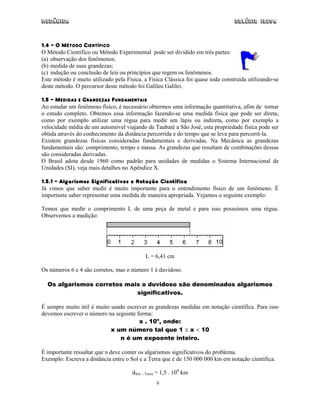 Mecânica                                                                         Colégio IDESA



1.4 – O MÉTODO CIENTÍFICO
O Método Científico ou Método Experimental pode ser dividido em três partes:
(a) observação dos fenômenos;
(b) medida de suas grandezas;
(c) indução ou conclusão de leis ou princípios que regem os fenômenos.
Este método é muito utilizado pela Física, a Física Clássica foi quase toda construída utilizando-se
deste método. O percursor deste método foi Galileu Galilei.

1.5 – MEDIDAS E GRANDEZAS FUNDAMENTAIS
Ao estudar um fenômeno físico, é necessário obtermos uma informação quantitativa, afim de tornar
o estudo completo. Obtemos essa informação fazendo-se uma medida física que pode ser direta,
como por exemplo utilizar uma régua para medir um lápis ou indireta, como por exemplo a
velocidade média de um automóvel viajando de Taubaté a São José, esta propriedade física pode ser
obtida através do conhecimento da distância percorrida e do tempo que se leva para percorrê-la.
Existem grandezas físicas consideradas fundamentais e derivadas. Na Mecânica as grandezas
fundamentais são: comprimento, tempo e massa. As grandezas que resultam de combinações dessas
são consideradas derivadas.
O Brasil adota desde 1960 como padrão para unidades de medidas o Sistema Internacional de
Unidades (SI), veja mais detalhes no Apêndice X.

1.5.1 – Algarismos Significativos e Notação Científica
Já vimos que saber medir é muito importante para o entendimento físico de um fenômeno. É
importante saber representar uma medida de maneira apropriada. Vejamos o seguinte exemplo:

Temos que medir o comprimento L de uma peça de metal e para isso possuímos uma régua.
Observemos a medição:




                                            L = 6,41 cm

Os números 6 e 4 são corretos, mas o número 1 é duvidoso.

  Os algarismos corretos mais o duvidoso são denominados algarismos
                            significativos.

É sempre muito útil é muito usado escrever as grandezas medidas em notação científica. Para isso
devemos escrever o número na seguinte forma:
                                       x . 10n, onde:
                            x um número tal que 1 ≤ x < 10
                               n é um expoente inteiro.

É importante ressaltar que n deve conter os algarismos significativos do problema.
Exemplo: Escreva a distância entre o Sol e a Terra que é de 150 000 000 km em notação científica.

                                      dSol – Terra = 1,5 . 108 km
                                                 9
 