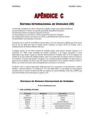 Mecânica                                                                        Colégio IDESA




           SISTEMA INTERNACIONAL DE UNIDADES (SI)
A utilização simultânea de vários sistemas de unidades sempre gerou alguns problemas:
(a) necessidade de se manter uma grande quantidade de padrões diferentes;
(b) diferentes formas em algumas equações da Física;
(c) necessidade de se converter os valores quando fosse preciso comparar;
(d) complicações maiores ou menores no ensino e aprendizado das ciências físicas;
(e) dificuldades nas transações comerciais.

A tentativa de se resolver os problemas mencionados, com um sistema de unidades que fosse único
não só em um dado país mas no mundo inteiro começou no século XVIII, na França, com o
estabelecimento do Sistema Métrico Decimal.

A adoção, porém, de um único sistema de unidades, pelos vários países somente começou a se
cristalizar em 1960, como resultado de estudos científicos e de longas discussões a nível
diplomático, que deram origem ao Sistema Internacional de Unidades (SI). O SI foi proposto no
sentido de ser um sistema de unidades prático, apto a ser usado tanto na Ciência como na Técnica e
no Comércio. Uma de suas grandes vantagens é ser o sistema legal de unidades em quase todos os
países do nosso planeta. Os únicos que não adotam oficialmente: EUA, Gâmbia, Jamaica, Libéria e
Malavi, já o usam em muitos casos, principalmente na Ciência e na Técnica.

No Brasil o SI é o sistema legal desde 1960 (por sinal, foi o nosso país um dos primeiros a adotar,
também, o Sistema Métrico: Lei Imperial no 1157 de 26/06/1862) e a sua adoção na forma prática
encontra cada vez menos resistência devido aos esforços de várias entidades, entre elas a ABNT que
está reformulando suas normas para se ajustar ao SI.



           Estrutura do Sistema Internacional de Unidades

                                    O SI se fundamenta em:

          sete unidades de base:

                 UNIDADE               SÍMBOLO                    GRANDEZA
                   metro                  m                      comprimento
                quilograma                kg                         massa
                 segundo                   s                         tempo
                  ampere                  A                     corrente elétrica
                   kelvin                 K               temperatura termodinâmica
                    mol                  mol                quantidade de matéria
                  candela                 cd                 intensidade luminosa

                                                91
 