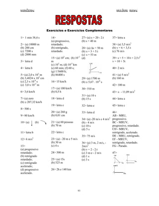 Mecânica                                                                            Colégio IDESA




                      Exercícios e Exercícios Complementares

1> 1 min 38,4 s         14>                           27> (a) s = 20 - 2.t       37> letra a
                        (a) progressivo,              (b) s = 40 m
2>    (a) 10000 m       retardado;                                               38> (a) 3,5 m/s2
(b)   200 cm            (b) retrógrado,               28> (a) ∆s = 50 m          (b) v = 6 + 3,5.t
(c)   7200 s            retardado.                    (b) s = 3 + 5.t            (c) 76 m/s
(d)   2000 mm                                         (c) s = 53 m
                        15> (a) 102 cm; (b) 10-2      (d)                        39> s = 5 + 10.t + 2,5.t2
3> letra d              m                                                        v = 10 + 5t
                        (c) 103 m; (d) 10-3 km
4> letra b              (e) 60 min; (f) 60 s;                                    40> 2 m/s
                        (g) 1/3600 h;
5> (a) 2,0 x 103 m      (h) 86400 s                                              41> (a) 5 m/s2
(b) 3,4824 x 102 cm                                   29> (a) 1700 m             (b) 160 m
(c) 2,3 x 10-4 s        16> 15 km/h                   (b) ≅ 5,67 . 10-6 s
(e) 3,0 x 10-2 m                                                                 42> 100 m
                        17> (a) 100 km/h              30> 510 m
6> 3,6 km/h             (b) 0,5 h                                                43> ≅ - 11,09 m/s2
                                                      31> (a) 10 s
7> (a) zero             18> letra d                   (b) 15 s                   44> letra a
(b) ≅ 207,32 km/h
                        19> letra e                   32> letra e                45> letra c
8> 500 s
                        20> (a) 260 g                 33> letra d                46>
9> 80 km/h              (b) 0,01 cm                                              AB - MRU,
                                                      34> (a) -20 m/s e 4 m/s2   progressivo.
10> (a)       (b)       21> (a) 60 pessoas            (b) - 4 m/s                BC - MRUV,
                        (b) 70 m                      (c) 10 s                   progressivo, retardado.
                                                      (d) 5 s                    CD - MRUV,
11> letra b             22> letra c                                              retrógrado, acelerado.
                                                      35> 75 m/s                 DE - MRU, retrógrado.
12> 6 m/s2              23> (a) - 20 m e 5 m/s                                   EF - MRUV,
                        (b) 30 m                      36> (a) 3 m, 2 m/s, -      retrógrado, retardado.
13>                     (c) 4 s                       2m/s2                      FG - Parado.
(a) progressivo                                       (b) v = 2 - 2.t
retardado;              24> 500 m                     (c) 3 m e - 2 m/s          47>
(b) retrógrado                                        (d) 1 s
retardado;              25> (a) 15s                   (e) 3 s
(c) retrógrado          (b) 525 m
acelerado;
(d) progressivo         26> 2h e 140 km
acelerado.




                                                 93
 
