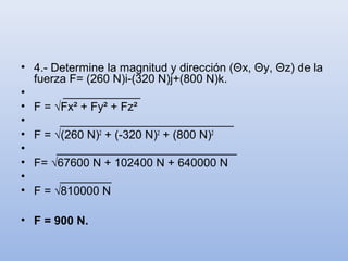 • 4.- Determine la magnitud y dirección (Θx, Θy, Θz) de la
  fuerza F= (260 N)i-(320 N)j+(800 N)k.
•        ____________
• F = √Fx² + Fy² + Fz²
•       ___________________________
• F = √(260 N)2 + (-320 N)2 + (800 N)2
•      ____________________________
• F= √67600 N + 102400 N + 640000 N
•       ________
• F = √810000 N

• F = 900 N.
 