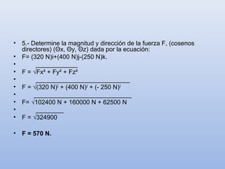 •   5.- Determine la magnitud y dirección de la fuerza F, (cosenos
    directores) (Θx, Θy, Θz) dada por la ecuación:
•   F= (320 N)i+(400 N)j-(250 N)k.
•        ____________
•   F = √Fx² + Fy² + Fz²
•        ___________________________
•   F = √(320 N)2 + (400 N)2 + (- 250 N)2
•        ____________________________
•   F= √102400 N + 160000 N + 62500 N
•        ________
•   F = √324900

•   F = 570 N.
 