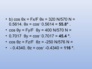 • b) cos θx = Fx/F θx = 320 N/570 N =
  0.5614. θx = cos-1 0.5614 = 55.8° .
• cos θy = Fy/F θy = 400 N/570 N =
• 0.7017 θy = cos-1 0.7017 = 45.4 °.
• cos θz = Fz/F θz = -250 N/576 N =
• - 0.4340. θz = cos-1 -0.4340 = 116 °.
 