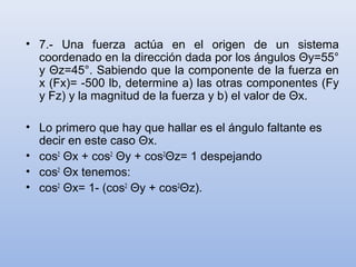• 7.- Una fuerza actúa en el origen de un sistema
  coordenado en la dirección dada por los ángulos Θy=55°
  y Θz=45°. Sabiendo que la componente de la fuerza en
  x (Fx)= -500 lb, determine a) las otras componentes (Fy
  y Fz) y la magnitud de la fuerza y b) el valor de Θx.

• Lo primero que hay que hallar es el ángulo faltante es
  decir en este caso Θx.
• cos2 Θx + cos2 Θy + cos2Θz= 1 despejando
• cos2 Θx tenemos:
• cos2 Θx= 1- (cos2 Θy + cos2Θz).
 