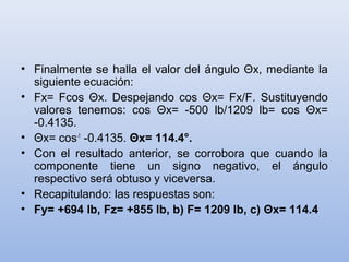 • Finalmente se halla el valor del ángulo Θx, mediante la
  siguiente ecuación:
• Fx= Fcos Θx. Despejando cos Θx= Fx/F. Sustituyendo
  valores tenemos: cos Θx= -500 lb/1209 lb= cos Θx=
  -0.4135.
• Θx= cos-1 -0.4135. Θx= 114.4°.
• Con el resultado anterior, se corrobora que cuando la
  componente tiene un signo negativo, el ángulo
  respectivo será obtuso y viceversa.
• Recapitulando: las respuestas son:
• Fy= +694 lb, Fz= +855 lb, b) F= 1209 lb, c) Θx= 114.4
 