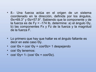 • 8.- Una fuerza actúa en el origen de un sistema
  coordenado en la dirección, definida por los ángulos,
  Θx=69.3° y Θz=57.9°. Sabiendo que la componente y de
  la fuerza es de Fy = -174 lb, determine: a) el ángulo Θy,
  b) las componentes Fx y Fz de la fuerza y la magnitud
  de la fuerza F.

• Lo primero que hay que hallar es el ángulo faltante es
  decir en este caso Θy.
• cos2 Θx + cos2 Θy + cos2Θz= 1 despejando
• cos2 Θy tenemos:
• cos2 Θy= 1- (cos2 Θx + cos2Θz).
 