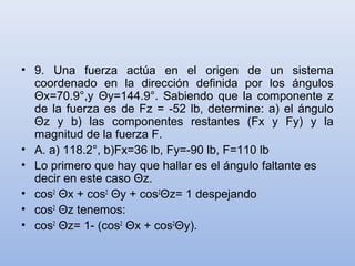 • 9. Una fuerza actúa en el origen de un sistema
  coordenado en la dirección definida por los ángulos
  Θx=70.9°,y Θy=144.9°. Sabiendo que la componente z
  de la fuerza es de Fz = -52 lb, determine: a) el ángulo
  Θz y b) las componentes restantes (Fx y Fy) y la
  magnitud de la fuerza F.
• A. a) 118.2°, b)Fx=36 lb, Fy=-90 lb, F=110 lb
• Lo primero que hay que hallar es el ángulo faltante es
  decir en este caso Θz.
• cos2 Θx + cos2 Θy + cos2Θz= 1 despejando
• cos2 Θz tenemos:
• cos2 Θz= 1- (cos2 Θx + cos2Θy).
 