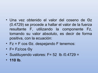 • Una vez obtenido el valor del coseno de Θz
  (0.4729) se procede a hallar el valor de la fuerza
  resultante F, utilizando la componente Fz,
  tomando su valor absoluto, es decir de forma
  positiva, con la ecuación:
• Fz = F cos Θz. despejando F tenemos:
• F= Fz/cos Θy
• Sustituyendo valores: F= 52 lb /0.4729 =
• 110 lb.
 