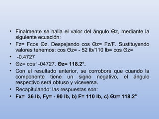 • Finalmente se halla el valor del ángulo Θz, mediante la
  siguiente ecuación:
• Fz= Fcos Θz. Despejando cos Θz= Fz/F. Sustituyendo
  valores tenemos: cos Θz= - 52 lb/110 lb= cos Θz=
• -0.4727
• Θz= cos-1 -04727. Θz= 118.2°.
• Con el resultado anterior, se corrobora que cuando la
  componente tiene un signo negativo, el ángulo
  respectivo será obtuso y viceversa.
• Recapitulando: las respuestas son:
• Fx= 36 lb, Fy= - 90 lb, b) F= 110 lb, c) Θz= 118.2°
 