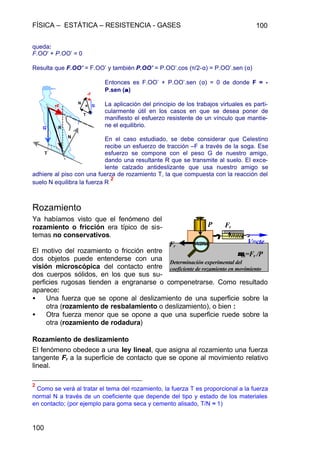 FÍSICA – ESTÁTICA – RESISTENCIA - GASES 100
100
queda:
F.OO’ + P.OO’ = 0
Resulta que F.OO’ = F.OO’ y también P.OO’ = P.OO’.cos (π/2-α) = P.OO’.sen (α)
Entonces es F.OO’ + P.OO’.sen (α) = 0 de donde F = -
P.sen (αα)
La aplicación del principio de los trabajos virtuales es parti-
cularmente útil en los casos en que se desea poner de
manifiesto el esfuerzo resistente de un vínculo que mantie-
ne el equilibrio.
En el caso estudiado, se debe considerar que Celestino
recibe un esfuerzo de tracción –F a través de la soga. Ese
esfuerzo se compone con el peso G de nuestro amigo,
dando una resultante R que se transmite al suelo. El exce-
lente calzado antideslizante que usa nuestro amigo se
adhiere al piso con una fuerza de rozamiento T, la que compuesta con la reacción del
suelo N equilibra la fuerza R
2
Rozamiento
Ya habíamos visto que el fenómeno del
rozamiento o fricción era típico de sis-
temas no conservativos.
El motivo del rozamiento o fricción entre
dos objetos puede entenderse con una
visión microscópica del contacto entre
dos cuerpos sólidos, en los que sus su-
perficies rugosas tienden a engranarse o compenetrarse. Como resultado
aparece:
• Una fuerza que se opone al deslizamiento de una superficie sobre la
otra (rozamiento de resbalamiento o deslizamiento), o bien :
• Otra fuerza menor que se opone a que una superficie ruede sobre la
otra (rozamiento de rodadura)
Rozamiento de deslizamiento
El fenómeno obedece a una ley lineal, que asigna al rozamiento una fuerza
tangente Fr a la superficie de contacto que se opone al movimiento relativo
lineal.
2
Como se verá al tratar el tema del rozamiento, la fuerza T es proporcional a la fuerza
normal N a través de un coeficiente que depende del tipo y estado de los materiales
en contacto; (por ejemplo para goma seca y cemento alisado, T/N ≈ 1)
G
-F
R
T
N
G
-F
N
T
R
Fr
P Fr
V=cte
Determinación experimental del
coeficiente de rozamiento en movimiento
µµm=Fr /P
 