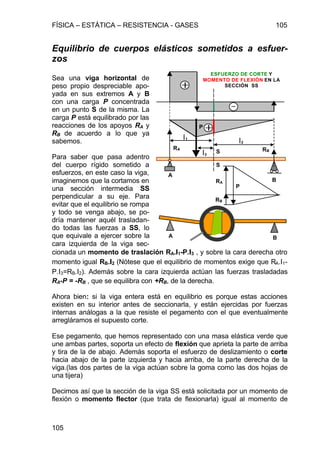 FÍSICA – ESTÁTICA – RESISTENCIA - GASES 105
105
Equilibrio de cuerpos elásticos sometidos a esfuer-
zos
Sea una viga horizontal de
peso propio despreciable apo-
yada en sus extremos A y B
con una carga P concentrada
en un punto S de la misma. La
carga P está equilibrado por las
reacciones de los apoyos RA y
RB de acuerdo a lo que ya
sabemos.
Para saber que pasa adentro
del cuerpo rígido sometido a
esfuerzos, en este caso la viga,
imaginemos que la cortamos en
una sección intermedia SS
perpendicular a su eje. Para
evitar que el equilibrio se rompa
y todo se venga abajo, se po-
dría mantener aquél trasladan-
do todas las fuerzas a SS, lo
que equivale a ejercer sobre la
cara izquierda de la viga sec-
cionada un momento de traslación RA.ll1-P.ll3 , y sobre la cara derecha otro
momento igual RB.ll2 (Nótese que el equilibrio de momentos exige que RA.l1-
P.l3=RB.l2). Además sobre la cara izquierda actúan las fuerzas trasladadas
RA-P = -RB , que se equilibra con +RB, de la derecha.
Ahora bien: si la viga entera está en equilibrio es porque estas acciones
existen en su interior antes de seccionarla, y están ejercidas por fuerzas
internas análogas a la que resiste el pegamento con el que eventualmente
arregláramos el supuesto corte.
Ese pegamento, que hemos representado con una masa elástica verde que
une ambas partes, soporta un efecto de flexión que aprieta la parte de arriba
y tira de la de abajo. Además soporta el esfuerzo de deslizamiento o corte
hacia abajo de la parte izquierda y hacia arriba, de la parte derecha de la
viga.(las dos partes de la viga actúan sobre la goma como las dos hojas de
una tijera)
Decimos así que la sección de la viga SS está solicitada por un momento de
flexión o momento flector (que trata de flexionarla) igual al momento de
A
B
P
RA RB
RA
RB
P
S
S
l1
l2
l3
A B
ESFUERZO DE CORTE Y
MOMENTO DE FLEXIÓN EN LA
SECCIÓN SS
 