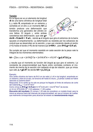 FÍSICA – ESTÁTICA – RESISTENCIA - GASES 114
114
Torsión
En la figura se ve un elemento de longitud
dll de una barra cilíndrica de longitud total
L y radio R, empotrada en un extremo y
sometida en el otro a un momento MM La
torsión produce una deformación que
transforma una generatriz del cilindro en
una hélice. El ángulo γ entre ambas
caracteriza esa deformación, que vale γγ =
ds/dll == R.dαα/dll = R αα/L , siendo αα el ángulo que gira el extremos de la barra
opuesto al empotramiento. La deformación es resistida por los esfuerzos de
corte ττ que se desarrollan en la sección, y que van creciendo desde el centro
(r=0) hasta el borde (r=R) de tal manera que ττ=ΤΤ/R.r , para ΤΤ=G.γγ = G.R αα/L
Se cumple así que el momento resistido en cada sección de la pieza vale la
integral de los momentos elementales:
MM = ò2πr.r.τ.dr = 2πΤ/Ròr
3
dr = 2πT/R.R
4
/4 = πT/2 R
3
= [ππ.G.R
4
/2/L].αα
y resulta que el momento es función del ángulo αα que gira el extremo. La
constante de proporcionalidad que figura entre corchetes contiene el mo-
mento de inercia de la sección con respecto al eje de rotación, que ya vimos
que vale J0 = ππ/2.R
4
de donde MM = [J0.G/L].αα
Ejemplo:
Una varilla cilíndrica de hierro de R=3 cm de radio y L=6 m de longitud, empotrada en
un extremo y libre en el otro, se torsiona allí hasta la rotura. ¿Cuántas vueltas se habrá
retorcido su extremo libre?
Respuesta: Si la varilla se ha roto es porque ha llegado al límite de esfuerzo de corte
del material ττmax = 3,4x10
8
N/m
2
Como vimos es ΤΤ=G.γγ = G.R αα/L= 8.10
9
.0,03.α/6 = 3,4x10
8
N/m
2
de donde
α= 6.3,4.10
8
/0,03/8.10
9
= 8,5 radianes = 1,35 vueltas
Discusión del resultado: El número 1,35 sale de considerar un modelo lineal, pero la
rotura se alcanza fuera del intervalo de proporcionalidad, así que el número de vueltas
que realmente corresponden para alcanzar tal estado es necesariamente mayor.
MM
ddll
dαα
R
ds
ττ
γγ
r
ττ ΤΤ
 
