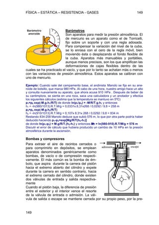 FÍSICA – ESTÁTICA – RESISTENCIA - GASES 149
149
Barómetros
Son aparatos para medir la presión atmosférica. El
de mercurio es un aparato como el de Torricelli,
fijo sobre un soporte y con una regla adosada.
Para compensar la variación del nivel de la cuba,
se lo enrasa con el cero de la regla móvil, bien
moviendo ésta o desplazando el fondo flexible de
la cuba. Aparatos más manuables y portátiles,
aunque menos precisos, son los que amplifican las
deformaciones de cajas flexibles dentro de las
cuales se ha practicado el vacío, y que por lo tanto se achatan más o menos
con las variaciones de presión atmosférica. Estos aparatos se calibran con
uno de mercurio.
Ejemplo: Cuando sale del campamento base, el andinista Manolo se fija en su ane-
roide de bolsillo, que marca 980 HPa. Al cabo de una hora, nuestro amigo hace un alto
y consulta nuevamente su aparato, que ahora acusa 910 HPa . Después de beber de
su cantimplora, se sienta en una roca, saca una calculadora y un anotador y efectúa
los siguientes cálculos (estima que la temperatura se mantuvo en 5ºC)
p1=p0 exp(-M.g.h1/R/T) de donde ln(p1/po) = -M/R/T.g.h1 y entonces
h1 = -ln(980/1013).R.T.M/g = 0,0331x.8,31x268 / 0,0292 / 9,8 = 258 m
p2=po exp(-M.g.h2/R/T)
h2 = -ln(910/1013).R.T.M/g = 0,107x 8,31x 268 / 0,0292 / 9,8 = 834 m
Restando 834-258 Manolo deduce que subió 576 m, lo que por otra parte podría haber
deducido haciendo p1-p2=exp[Mg/R/T(h2-h1)]
de donde ln(p1-p2) = M.g/R/T.(h2-h1) y entonces ∆∆h = ln(980-910).R.T/M/g = 576 m
Discutir el error de cálculo que hubiera producido un cambio de 10 HPa en la presión
atmosférica durante la ascensión.
Bombas y compresores
Para extraer el aire de recintos cerrados o
para comprimirlo en depósitos, se emplean
aparatos denominados genéricamente como
bombas, de vacío o de compresión respecti-
vamente. El más común es la bomba de ém-
bolo, que aspira durante la carrera del pistón
hacia el extremo abierto del cilindro y expele
durante la carrera en sentido contrario, hacia
el extremo cerrado del cilindro, donde existen
dos válvulas de entrada y salida respectiva-
mente
Cuando el pistón baja, la diferencia de presión
entre el exterior y el interior vence el resorte
de la válvula de entrada o admisión. La vál-
vula de salida o escape se mantiene cerrada por su propio peso, por la pre-
Barómetro
aneroide
admisión escape
 
