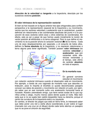 FÍSICA - MECÁNICA - CINEMÁTICA 19
dirección de la velocidad es tangente a la trayectoria, descripta por los
sucesivos vectores posición.
El valor intrínseco de la representación vectorial
Si bien se han trazado en la figura anterior tres ejes ortogonales para conferir
perspectiva a la representación espacial de la trayectoria y su movimiento,
vemos que los vectores velocidad y aceleración que lo caracterizan, pueden
definirse sin relacionarlos a las coordenadas absolutas del punto ni a la pro-
yección de esos vectores sobre esos u otros sistemas de coordenadas. En
efecto, esto es así a pesar de que hemos usado inicialmente la noción de
vector posición d refiriéndolo a la terna ortogonal. Pero lo que define el mo-
vimiento no es la posición d sino la variación vectorial ∆∆d de la misma . Cada
uno de esos desplazamientos por separado, y el conjunto de todos ellos,
definen la forma absoluta de la trayectoria, y no requieren relacionarse a
terna alguna para tener significado. También poseen valor intrínseco los
vectores velocidad y
aceleración, que son
cocientes entre dife-
rencias vectoriales y
el tiempo, este último
de carácter absoluto
en todo el espacio.
En la montaña rusa
En general conviene
estudiar el movimiento
con notación vectorial intrínseca cuando el observador está en movimiento.
Por ejemplo, a bordo de una vagoneta de montaña rusa que describe un
tirabuzón, poco le importa al divertido (o quizás desventurado) pasajero
conocer sus datos de posición y movimiento con relación al suelo, por ejem-
plo saber que en ese momento sufre una aceleración horizontal hacia el
noroeste. Nuestro zarandeado amigo, que tiene serias dudas de lo que sig-
nifica arriba o abajo, mucho menos sabrá dónde queda el norte. Más bien
sabe que si no se sujeta bien saldrá despedido hacia su derecha, porque el
centro de curvatura de la trayectoria está a su izquierda.
En cambio, al director de juegos que está en tierra firme, le interesará saber
que debe poner una red a cierta altura (coordenada z) por sobre el lugar
(marcado con una cruz en el dibujo) donde cada tanto aterriza un pasajero
que no se pone el cinturón de seguridad.
Tangente 2
T
Tangente 1 Plano osculador
coordenadaabsolutaz
coordenada absoluta y de la red
coordenada absoluta x de la red
posiciones
sucesivas 1 y 2
muy próximas
normal
binormal
N
B
redde
seguridad
 