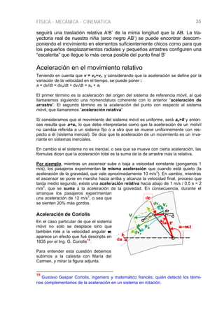 FÍSICA - MECÁNICA - CINEMÁTICA 35
ρρ
α=ω.α=ω.t
vr
v
va
dr
dαα
dvr
dva
dαα
dρρ
seguirá una traslación relativa A’B’ de la mima longitud que la AB. La tra-
yectoria real de nuestra niña (arco negro AB’) se puede encontrar descom-
poniendo el movimiento en elementos suficientemente chicos como para que
los pequeños desplazamientos radiales y pequeños arrastres configuren una
“escalerita” que llegue lo más cerca posible del punto final B’
Aceleración en el movimiento relativo
Teniendo en cuenta que v = vo+vr, y considerando que la aceleración se define por la
variación de la velocidad en el tiempo, se puede poner :
a = dv/dt = dvo/dt + dvr/dt = ao + ar
El primer término es la aceleración del origen del sistema de referencia móvil, al que
llamaremos siguiendo una nomenclatura coherente con lo anterior “aceleración de
arrastre”. El segundo término es la aceleración del punto con respecto al sistema
móvil, que llamaremos “aceleración relativa”
Si consideramos que el movimiento del sistema móvil es uniforme, será ao=0 y enton-
ces resulta que a=ar, lo que debe interpretarse como que la aceleración de un mólvil
no cambia referida a un sistema fijo o a otro que se mueve uniformemente con res-
pecto a él (sistema inercial). Se dice que la aceleración de un movimiento es un inva-
riante en sistemas inerciales.
En cambio si el sistema no es inercial, o sea que se mueve con cierta aceleración, las
fórmulas dicen que la aceleración total es la suma de la de arrastre más la relativa.
Por ejemplo, mientras un ascensor sube o baja a velocidad constante (pongamos 1
m/s), los pasajeros experimentan la misma aceleración que cuando está quieto (la
aceleración de la gravedad, que vale aproximadamente 10 m/s
2
). En cambio, mientras
el ascensor se pone en marcha hacia arriba y alcanza la velocidad final, proceso que
tarda medio segundo, existe una aceleración relativa hacia abajo de 1 m/s / 0,5 s = 2
m/s
2
, que se suma a la aceleración de la gravedad. En consecuencia, durante el
arranque los pasajeros experimentan
una aceleración de 12 m/s
2
, o sea que
se sienten 20% más gordos.
Aceleración de Coriolis
En el caso particular de que el sistema
móvil no sólo se desplace sino que
también rote a la velocidad angular ωω,
aparece un efecto que fué descripto en
1835 por el Ing. G. Coriolis
19
.
Para entender esta cuestión debemos
subirnos a la calesita con María del
Carmen, y mirar la figura adjunta.
19
Gustavo Gaspar Coriolis, ingeniero y matemático francés, quién detectó los térmi-
nos complementarios de la aceleración en un sistema en rotación.
 