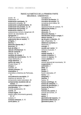 FÍSICA - MECÁNICA - CINEMÁTICA b
ÍNDICE ALFABÉTICO DE LA PRIMERA PARTE
MECÁNICA - CINEMÁTICA
acción, 16
aceleración, 17
aceleración centrípeta, 36
aceleración compleja, 38
aceleración complementaria, 36
aceleración de arrastre, 35, 36
aceleración de Coriolis, 37
aceleración relativa, 35
aceleraciones normal y tangencial, 25
adición de velocidades, 33
agregación, 3
ángulo de avance (hélice), 23
argumento (de un vector), 11
arreglos, 1
átomos, 1
atracción (fuerza de), 7
binormal, 20
bola de billar, 4
cálculo infinitesimal, 14
cálculo vectorial, 7
calesita, 34, 35
cambios de estado, 3
cantidad de movimiento, 10, 16
carga distribuída, 4
carga eléctrica, 1
centro de masa, 10
Choele Choel, 17
choque, 7
cicloides, 23
cilindro director, 23
cinemática, 6
cinemática y dinámica de Partículas,
10
circunferencia osculatriz, 21
colectivo en servicio, 15
componente radial (velocidad), 36
componentes escalares (de un
vector), 11
concentrada (masa o carga), 6
coordenadas, 13
Coriolis (aceleración), 35
cuerda, 29
cuerpo rígido, 29
cuerpo rígido (movimiento general),
30, 32
cuerpos, 6
cuerpos extensos, 6, 10
curva plana, 22
curvatura, 21
curvatura de flexión, 21
curvatura de torsión, 22
curvaturas de la hélice, 24
densidad, 6
desplazamiento de cuerpos, 10
diferencias finitas, 8
dinámica, 6
dirección, 21
dirección (fuerza), 7
distribuidas (masa o carga), 6
efecto viscoso, 3
eje de giro o rotación, 29
ejes ortogonales, 13
elásticos (cuerpos), 6
electrones, 1
energía, 2
escalar por vector, 12
esfuerzo muscular, 7
estado, 3
estado amorfo, 3
estado cristalino, 3
estado de reposo, 10
estado pastoso, 3
estática, 6
estudio general del movimiento, 18
evaporación, 3
extensión, 2
filete, 23
fluido, 3
fluidos, 6
fluxión (derivada), 27
forma, 1, 2
fotografía, 1
fotones, 2
fuerza, 16
fuerza centrífuga, 26
fuerza de cohesión, 3
fuerza de gravitación, 2
fuerza de inercia, 2
fuerzas, 7
fuerzas de a pares, 9
fuerzas de Coriolis, 37
fusión, 3
gases, 3
geometría del espacio, 13
geometría diferencial, 21
geometría plana, 13
 