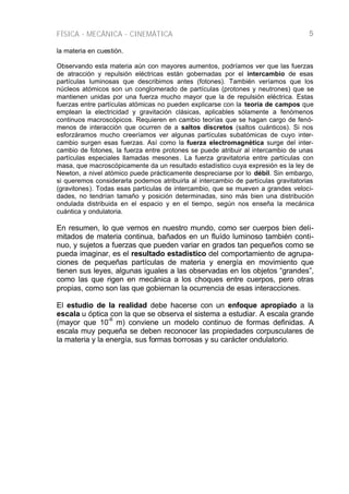 FÍSICA - MECÁNICA - CINEMÁTICA 5
la materia en cuestión.
Observando esta materia aún con mayores aumentos, podríamos ver que las fuerzas
de atracción y repulsión eléctricas están gobernadas por el intercambio de esas
partículas luminosas que describimos antes (fotones). También veríamos que los
núcleos atómicos son un conglomerado de partículas (protones y neutrones) que se
mantienen unidas por una fuerza mucho mayor que la de repulsión eléctrica. Estas
fuerzas entre partículas atómicas no pueden explicarse con la teoría de campos que
emplean la electricidad y gravitación clásicas, aplicables sólamente a fenómenos
continuos macroscópicos. Requieren en cambio teorías que se hagan cargo de fenó-
menos de interacción que ocurren de a saltos discretos (saltos cuánticos). Si nos
esforzáramos mucho creeríamos ver algunas partículas subatómicas de cuyo inter-
cambio surgen esas fuerzas. Así como la fuerza electromagnética surge del inter-
cambio de fotones, la fuerza entre protones se puede atribuir al intercambio de unas
partículas especiales llamadas mesones. La fuerza gravitatoria entre partículas con
masa, que macroscópicamente da un resultado estadístico cuya expresión es la ley de
Newton, a nivel atómico puede prácticamente despreciarse por lo débil. Sin embargo,
si queremos considerarla podemos atribuirla al intercambio de partículas gravitatorias
(gravitones). Todas esas partículas de intercambio, que se mueven a grandes veloci-
dades, no tendrían tamaño y posición determinadas, sino más bien una distribución
ondulada distribuida en el espacio y en el tiempo, según nos enseña la mecánica
cuántica y ondulatoria.
En resumen, lo que vemos en nuestro mundo, como ser cuerpos bien deli-
mitados de materia continua, bañados en un fluído luminoso también conti-
nuo, y sujetos a fuerzas que pueden variar en grados tan pequeños como se
pueda imaginar, es el resultado estadístico del comportamiento de agrupa-
ciones de pequeñas partículas de materia y energía en movimiento que
tienen sus leyes, algunas iguales a las observadas en los objetos “grandes”,
como las que rigen en mecánica a los choques entre cuerpos, pero otras
propias, como son las que gobiernan la ocurrencia de esas interacciones.
El estudio de la realidad debe hacerse con un enfoque apropiado a la
escala u óptica con la que se observa el sistema a estudiar. A escala grande
(mayor que 10
-6
m) conviene un modelo continuo de formas definidas. A
escala muy pequeña se deben reconocer las propiedades corpusculares de
la materia y la energía, sus formas borrosas y su carácter ondulatorio.
 