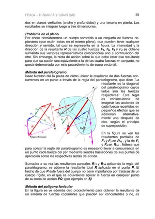 FÍSICA – DINÁMICA Y GRAVEDAD 59
dos en planos verticales (ancho y profundidad) y una tercera en planta. Los
resultados se integran luego a tres dimensiones.
Problema en el plano
Por ahora consideremos un cuerpo sometido a un conjunto de fuerzas co-
planares (que están todas en el mismo plano), que pueden tener cualquier
dirección y sentido, tal cual se representa en la figura. La intensidad y la
dirección de la resultante R de las cuatro fuerzas F1, F2, F3 y F4 se obtiene
sumando sus vectores representativos colocándolos uno a continuación del
otro. Sin embargo, la recta de acción sobre la que debe estar esa resultante
para que su acción sea equivalente a la de las cuatro fuerzas en conjunto, no
queda determinada con este procedimiento de suma vectorial.
Método del paralelogramo
Isaac Newton dió la pauta de cómo ubicar la resultante de dos fuerzas con-
currentes en un punto a través de la regla del paralelogramo, que dice: “La
resultante es la diagonal
del paralelogramo cuyos
lados son las fuerzas
respectivas”. Esta regla
es consecuencia de
imaginar las acciones de
cada fuerza repartidas en
pequeños efectos que se
adicionan alternativa-
mente uno después de
otro, según el principio
de superposición.
En la figura se ven las
resultantes parciales de
F1 y F2 en R12 , y la de F3
y F4 en R34 . Nótese que
para aplicar la regla del paralelogramo es necesario llevar a concurrencia en
un punto cada fuerza del par mediante sendas traslaciones de sus puntos de
aplicación sobre las respectivas rectas de acción.
Sumadas a su vez las resultantes parciales R12 y R34 aplicando la regla del
paralelogramo, se obtiene la resultante total R aplicada en el punto P. El
hecho de que P esté fuera del cuerpo no tiene importancia por tratarse de un
cuerpo rígido, en el que es equivalente aplicar la fuerza en cualquier punto
de su recta de acción PQ (por ejemplo en S)
Método del polígono funicular
En la figura se ve además otro procedimiento para obtener la resultante de
un sistema de fuerzas coplanares que pueden ser concurrentes o no, es
F1
F2
F3
F1
F2
F3
F4
Polígono Funicular
f1
f2
f3
f4
f0
F4
R
R
R12
R34
Q
P
S
O
 