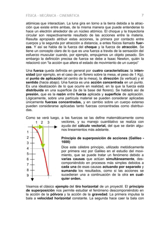 FÍSICA - MECÁNICA - CINEMÁTICA 7
atómicas que interactúan. La luna gira en torno a la tierra debida a la atrac-
ción que existe entre ambas, de la misma manera que puede entenderse lo
hace un electrón alrededor de un núcleo atómico. El choque y la trayectoria
circular son respectivamente resultado de las acciones entre la materia.
Resulta apropiado atribuir estas acciones, la primera por contacto entre
cuerpos y la segunda por atracción a distancia, a entes físicos llamado fuer-
zas. Y así se habla de la fuerza del choque y la fuerza de atracción. Se
tiene un concepto claro de lo que es una fuerza a través de la sensación del
esfuerzo muscular cuando, por ejemplo, empujamos un objeto pesado. Sin
embargo la definición precisa de fuerza se debe a Isaac Newton, quién la
relacionó con “la acción que altera el estado de movimiento de un cuerpo”
Una fuerza queda definida en general por cuatro características: la inten-
sidad (por ejemplo, en el caso de un florero sobre la mesa, el peso de 1 Kg),
el punto de aplicación (el centro de la mesa), la dirección (la vertical) y el
sentido (hacia abajo). Una fuerza es una acción concentrada en un punto.
Es una idealización de lo que ocurre en realidad, en la que la fuerza está
distribuida en una superficie (la de la base del florero). Se hablará así de
presión, que es la razón entre fuerza aplicada y superficie de aplicación.
Lógicamente, sobre una partícula material se pueden considerar aplicadas
únicamente fuerzas concentradas, y en cambio sobre un cuerpo extenso
pueden considerarse aplicadas tanto fuerzas concentradas como distribui-
das.
Como se verá luego, a las fuerzas se las define matemáticamente como
vectores, y su manejo cuantitativo se realiza con
ayuda del cálculo vectorial, del que se darán algu-
nos lineamientos más adelante.
Principio de superposición de acciones (Galileo -
1600)
Dice este célebre principio, utilizado metódicamente
por primera vez por Galileo en el estudio del movi-
miento, que se puede tratar un fenómeno debido a
varias causas que actúan simultáneamente, des-
componiéndolo en procesos más simples debidos a
cada una de esas causas actuando por separado y
sumando los resultados, como si las acciones se
sucedieran una a continuación de la otra en cual-
quier orden.
Veamos el clásico ejemplo del tiro horizontal de un proyectil. El principio
de superposición nos permite estudiar el fenómeno descomponiéndolo en
la acción de la pólvora y la acción de la gravedad. La primera impulsa la
bala a velocidad horizontal constante. La segunda hace caer la bala con
1 2 3
1
2
3
5
4
6
7
8
9
 