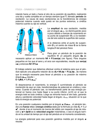 FÍSICA – DINÁMICA Y GRAVEDAD 75
rotando hacia un lado y hacia el otro de su posición de equilibrio, realizando
una ida y vuelta completa en un tiempo siempre igual T, llamado período de
oscilación. La causa de esas oscilaciones es la transferencia de energía
potencial máxima cuando está quieto en los puntos extremos, a cinética
máxima cuando su eje es vertical.
La amplitud de esa oscilación, medida
por el ángulo ααmáx, va disminuyendo poco
a poco debido a fuerzas de rozamiento en
su punto de suspensión O y a la resisten-
cia del aire sobre la superficie del cuerpo.
A la distancia entre el punto de suspen-
sión O y el centro de masa G se la llama
longitud ll del péndulo físico
Para girar un péndulo de la posición de
equilibrio II un pequeño ángulo dαα es
necesario aplicar un momento MM = P.ll.sen(αα) (ver figura). Para ángulos
pequeños en los que el seno y el arco son equivalentes, resulta que sen(αα)
≈≈αα y entonces MM =P.ll.αα
El trabajo exterior que debemos efectuar contra el sistema para que el pén-
dulo ejecute una pequeña rotación dα es dL= MM.dαα = P.ll.αα.dαα , de manera
que la energía necesaria para llevar al péndulo a su posición de máximo
ángulo ααmáx resulta :
E =o∫∫αα
dL = ½ P.l.l.ααmáx
2
Si despreciamos el rozamiento, la energía E suministrada al péndulo se
mantendrá de aquí en más, transformándose de potencial en cinética y vice-
versa. Cuando el péndulo cae, va transformando parte de esa energía po-
tencial en fuerza viva hasta llegar a su punto inferior, (α=0) en el que la
energía total es toda cinética. Luego se remonta hacia el otro lado, ganando
altura y perdiendo velocidad hasta llegar al ángulo –αmáx, situación en la que
toda la energía es potencial.
En una posición cualquiera medida por el ángulo αα ≤≤ ααmáx , el péndulo ten-
drá una fuerza viva o energía cinética dada por la fórmula ya vista Ec = ½ J
ωω
2
, donde J es el momento de inercia del sólido con respecto al eje de rota-
ción y ωω = dαα/dt es la velocidad angular instantánea, o sea el ángulo barri-
do en la unidad de tiempo por el eje del péndulo en el momento considerado.
La energía potencial para esa posición genérica medida por el ángulo αα
resulta:
PÉNDULO FÍSICO
O
G
P
−α−α
+α+α
- P - P - P
O
O
G G
P P
I
II
III
EJEdelpéndulo
ll
ll.sen(αα)
 