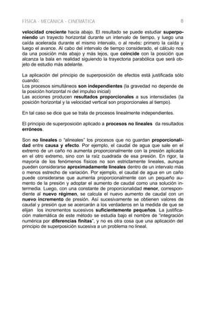 FÍSICA - MECÁNICA - CINEMÁTICA 8
velocidad creciente hacia abajo. El resultado se puede estudiar superpo-
niendo un trayecto horizontal durante un intervalo de tiempo, y luego una
caída acelerada durante el mismo intervalo, o al revés: primero la caída y
luego el avance. Al cabo del intervalo de tiempo considerado, el cálculo nos
da una posición más abajo y más lejos, que coincide con la posición que
alcanza la bala en realidad siguiendo la trayectoria parabólica que será ob-
jeto de estudio más adelante.
La aplicación del principio de superposición de efectos está justificada sólo
cuando:
Los procesos simultáneos son independientes (la gravedad no depende de
la posición horizontal ni del impulso inicial)
Las acciones producen resultados proporcionales a sus intensidades (la
posición horizontal y la velocidad vertical son proporcionales al tiempo).
En tal caso se dice que se trata de procesos linealmente independientes.
El principio de superposición aplicado a procesos no lineales da resultados
erróneos.
Son no lineales o “alineales” los procesos que no guardan proporcionali-
dad entre causa y efecto. Por ejemplo, el caudal de agua que sale en el
extremo de un caño no aumenta proporcionalmente con la presión aplicada
en el otro extremo, sino con la raíz cuadrada de esa presión. En rigor, la
mayoría de los fenómenos físicos no son estrictamente lineales, aunque
pueden considerarse aproximadamente lineales dentro de un intervalo más
o menos estrecho de variación. Por ejemplo, el caudal de agua en un caño
puede considerarse que aumenta proporcionalmente con un pequeño au-
mento de la presión y adoptar el aumento de caudal como una solución in-
termedia. Luego, con una constante de proporcionalidad menor, correspon-
diente al nuevo régimen, se calcula el nuevo aumento de caudal con un
nuevo incremento de presión. Así sucesivamente se obtienen valores de
caudal y presión que se acercarán a los verdaderos en la medida de que se
elijan los incrementos sucesivos suficientemente pequeños. La justifica-
ción matemática de este método se estudia bajo el nombre de “integración
numérica por diferencias finitas”, y no es otra cosa que una aplicación del
principio de superposición sucesiva a un problema no lineal.
 
