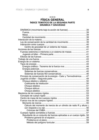 FÍSICA – DINÁMICA Y GRAVEDAD a
-o-o-o-
FÍSICA GENERAL
ÍNDICE TEMÁTICO DE LA SEGUNDA PARTE
DINÁMICA Y GRAVEDAD
DINÁMICA (movimiento bajo la acción de fuerzas)..............................39
Fuerza............................................................................................39
Masa..............................................................................................39
Cantidad de movimiento .................................................................39
Interacción de la materia........................................................................39
Ley de conservación de la cantidad de movimiento.............................39
Interacción entre cuerpos ...................................................................40
Centro de gravedad de un sistema de masas...............................40
Acciones de las fuerzas.........................................................................41
Fuerzas exteriores e interiores a un sistema de masas........................41
Jugando al billar – Primera parte.....................................................41
Efectos de las fuerzas ........................................................................42
Trabajo de una fuerza............................................................................43
Energía de un sistema...........................................................................43
Tipos de energía................................................................................44
Energía cinética - Teorema de la fuerza viva ...................................44
Energía potencial............................................................................45
Sistemas de fuerzas conservativas ..............................................45
Sistemas de fuerzas NO conservativas........................................46
Principio de conservación de la energía - Calor y Termodinámica........47
Jugando al billar – Segunda parte.......................................................49
Choque elástico y plástico ..............................................................50
Coeficiente de restitución ............................................................50
Choque elástico ..........................................................................51
Choque oblicuo...........................................................................52
Choque plástico ..........................................................................53
Mecánica de los cuerpos rígidos............................................................53
Concepto de cuerpo rígido .................................................................53
Centro de masa de los cuerpos rígidos. ..............................................54
Fuerza viva de los cuerpos rígidos......................................................55
Momento de inercia ........................................................................55
Cálculo del momento de inercia de un cilindro de radio R y altura L
con respecto a su eje ..................................................................56
Crónicas del CNBA..................................................................56
Cuerpos rígidos sometidos a fuerzas ..................................................57
Resultante de un conjunto de fuerzas aplicadas a un cuerpo rígido..58
Problema general en el espacio...................................................58
Problema en el plano ...............................................................59
Método del polígono funicular...................................................59
 