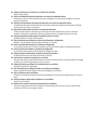 40. Indique 3 elementos que conforman en el sistema de encendido.
Batería. Bobina. Bujías.
41. Cuál es la finalidad del sistema de lubricación en el motor de combustión interna.
Proporciona al motor el aceite necesario para evitar el desgaste, la corrosión y para refrigerar en parte las
piezas en movimiento.
42. Describa el funcionamiento del sistema de lubricación en el motor de combustión interna.
La bomba de aceite aspira el aceite del cárter y lo manda a presión por las galerías de lubricación ya filtrado
hacia las piezas de motor en movimiento.
43. Que función realiza el filtro de aceite en el sistema de lubricación.
El filtro de aceite retiene las impurezas que circulan por el circuito de lubricación como son: partículas
metálicas, residuos de la combustión y polvo que podrían provocar un desgaste excesivo en el motor.
44. Cada que kilometraje se debe realizar el cambio de aceite en el motor.
De 3000 a 5000 km y cambiar el filtro también.
45. Cite los elementos que conforman al sistema de enfriamiento o refrigeración.
Radiador. Tapa de radiador. Bomba de agua. Ventilador. Termostato.
46. Cuál es la función del termostato en el sistema de refrigeración.
Es una válvula situada entre el motor y el radiador que tiene por función regular la temperatura del motor.
47. Cuál es la función del radiador en el sistema de refrigeración.
Es el elemento donde el agua se enfría después de refrigerar el motor.
48. Cada que tiempo se debe realizar el chequeo del nivel de los fluidos.
Se debe realizar todos los días antes de encender el vehículo.
49. Que funciones cumple los neumáticos en un vehículo.
Soportar carga. Guiar la trayectoria del vehículo. Transmitir la potencia motriz y la potencia del freno. Proteger
el vehículo y el confort de los pasajeros contra el terreno.
50. Indique los factores que influyen en el rendimiento de un neumático.
Velocidad. Temperatura. Sobrecarga.
51. Cite 3 beneficios que se obtienen de inflar un neumático con nitrógeno.
Mayor suavidad de manejo. Rodaje en frio (menor desgaste). No contamina.
52. Que es el balanceo de los neumáticos.
El balanceo de las llantas compensa el peso del ensamblado de la llanta y del aro después de que se monta la
llanta.
53. Cada que tiempo se debe realizar el balanceo a un neumático.
Cada vez que se enllante.
54. Defina en que consiste en proceso de alineación de los neumáticos.
Consiste en asegurarse que las llantas trabajen en forma paralela una de las otras y que las llantas tengan
contacto con el terreno en el ángulo correcto.
 