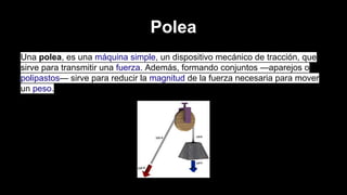 Polea
Una polea, es una máquina simple, un dispositivo mecánico de tracción, que
sirve para transmitir una fuerza. Además, formando conjuntos —aparejos o
polipastos— sirve para reducir la magnitud de la fuerza necesaria para mover
un peso.

 