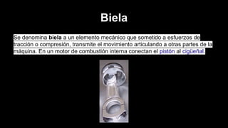 Biela
Se denomina biela a un elemento mecánico que sometido a esfuerzos de
tracción o compresión, transmite el movimiento articulando a otras partes de la
máquina. En un motor de combustión interna conectan el pistón al cigüeñal.

 