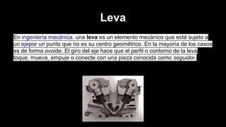 Leva
En ingeniería mecánica, una leva es un elemento mecánico que está sujeto a
un ejepor un punto que no es su centro geométrico. En la mayoría de los casos
es de forma ovoide. El giro del eje hace que el perfil o contorno de la leva
toque, mueva, empuje o conecte con una pieza conocida como seguidor.

 