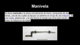 Manivela
Se llama manivela a la pieza normalmente de hierro, compuesta de dos
ramas, una de las cuales se fija por un extremo en el eje de una máquina, de
una rueda, palanca etc. y la otra forma el mango que sirve para mover al
brazo, la máquina o la rueda.

 