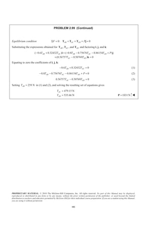 PROPRIETARY MATERIAL. © 2010 The McGraw-Hill Companies, Inc. All rights reserved. No part of this Manual may be displayed,
reproduced or distributed in any form or by any means, without the prior written permission of the publisher, or used beyond the limited
distribution to teachers and educators permitted by McGraw-Hill for their individual course preparation. If you are a student using this Manual,
you are using it without permission.
102
PROBLEM 2.99 (Continued)
Equilibrium condition 0: 0AB AC ADF PΣ = + + + =T T T j
Substituting the expressions obtained for , , andAB AC ADT T T and factoring i, j, and k:
( 0.6 0.32432 ) ( 0.8 0.75676 0.86154 )
(0.56757 0.50769 ) 0
AB AC AB AC AD
AC AD
T T T T T P
T T
− + + − − − +
+ − =
i j
k
Equating to zero the coefficients of i, j, k:
0.6 0.32432 0AB ACT T− + = (1)
0.8 0.75676 0.86154 0AB AC ADT T T P− − − + = (2)
0.56757 0.50769 0AC ADT T− = (3)
Setting 259 NABT = in (1) and (2), and solving the resulting set of equations gives
479.15 N
535.66 N
AC
AD
T
T
=
= 1031 N=P W
 