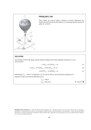 PROPRIETARY MATERIAL. © 2010 The McGraw-Hill Companies, Inc. All rights reserved. No part of this Manual may be displayed,
reproduced or distributed in any form or by any means, without the prior written permission of the publisher, or used beyond the limited
distribution to teachers and educators permitted by McGraw-Hill for their individual course preparation. If you are a student using this Manual,
you are using it without permission.
103
PROBLEM 2.100
Three cables are used to tether a balloon as shown. Determine the
vertical force P exerted by the balloon at A knowing that the tension in
cable AC is 444 N.
SOLUTION
See Problem 2.99 for the figure and the analysis leading to the linear algebraic Equations (1), (2),
and (3) below:
0.6 0.32432 0AB ACT T− + = (1)
0.8 0.75676 0.86154 0AB AC ADT T T P− − − + = (2)
0.56757 0.50769 0AC ADT T− = (3)
Substituting 444 NACT = in Equations (1), (2), and (3) above, and solving the resulting set of
equations using conventional algorithms gives
240 N
496.36 N
AB
AD
T
T
=
= 956 N=P W
 