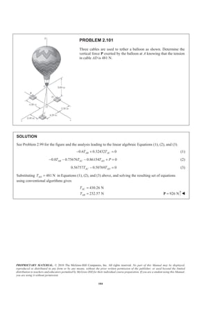 PROPRIETARY MATERIAL. © 2010 The McGraw-Hill Companies, Inc. All rights reserved. No part of this Manual may be displayed,
reproduced or distributed in any form or by any means, without the prior written permission of the publisher, or used beyond the limited
distribution to teachers and educators permitted by McGraw-Hill for their individual course preparation. If you are a student using this Manual,
you are using it without permission.
104
PROBLEM 2.101
Three cables are used to tether a balloon as shown. Determine the
vertical force P exerted by the balloon at A knowing that the tension
in cable AD is 481 N.
SOLUTION
See Problem 2.99 for the figure and the analysis leading to the linear algebraic Equations (1), (2), and (3).
0.6 0.32432 0AB ACT T− + = (1)
0.8 0.75676 0.86154 0AB AC ADT T T P− − − + = (2)
0.56757 0.50769 0AC ADT T− = (3)
Substituting 481 NADT = in Equations (1), (2), and (3) above, and solving the resulting set of equations
using conventional algorithms gives
430.26 N
232.57 N
AC
AB
T
T
=
= 926 N=P W
 